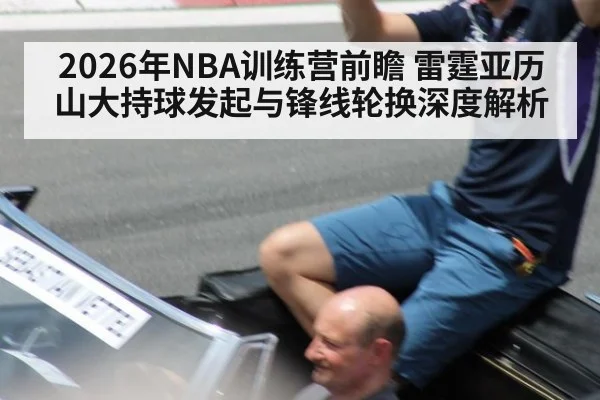 2026年NBA训练营前瞻 雷霆亚历山大持球发起与锋线轮换深度解析
