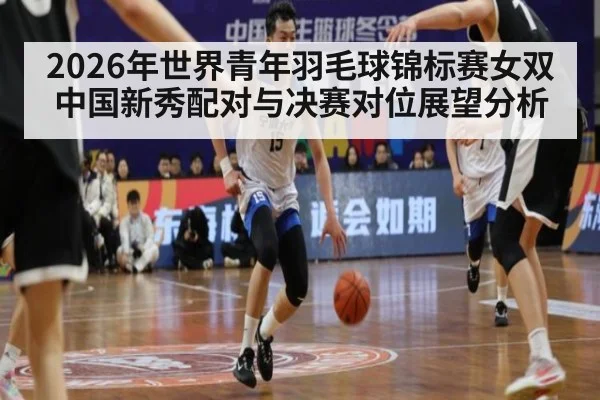 2026年世界青年羽毛球锦标赛女双中国新秀配对与决赛对位展望分析